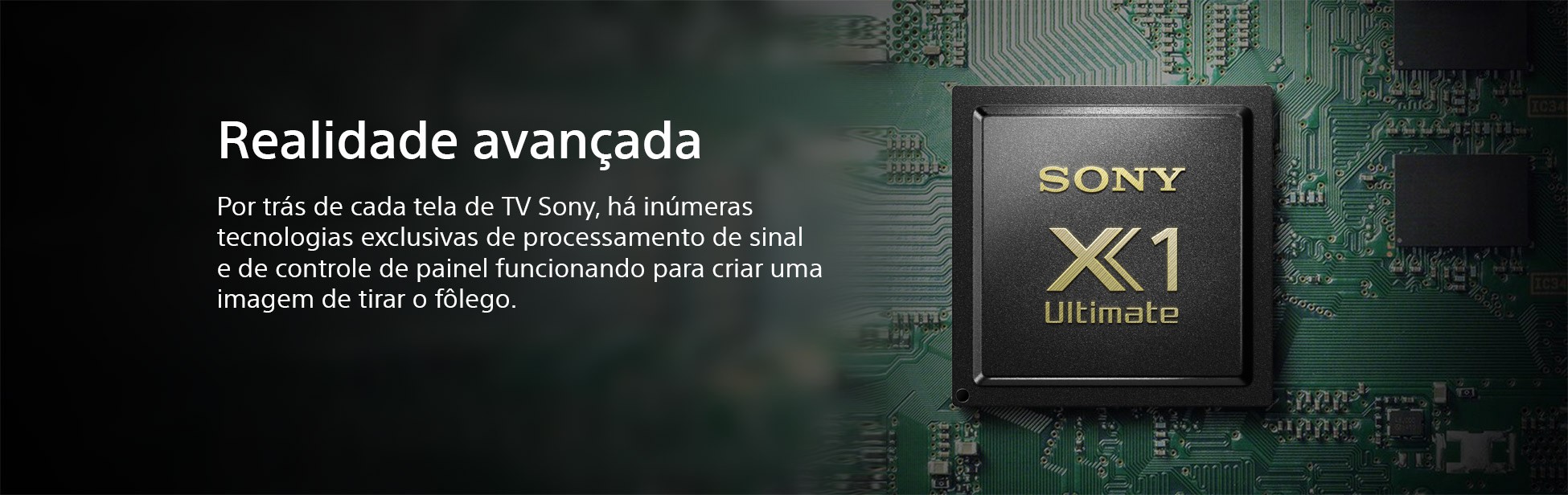 Realidade Avançada. Por trás de cada tela de TV Sony, há inúmeras tecnologias exclusivas de processamento de sinal e de controle de painel funcionando para criar uma imagem de tirar o fôlego.