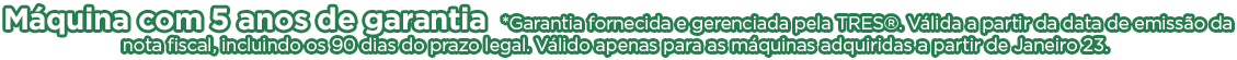 Máquina com 5 anos de garantia *Garantia fornecida e gerenciada pela TRES®. Válida a partir da data de emissão da nota fiscal, incluindo os 90 dias do prazo legal. Válido apenas para as máquinas adquiridas a partir de Janeiro 23.