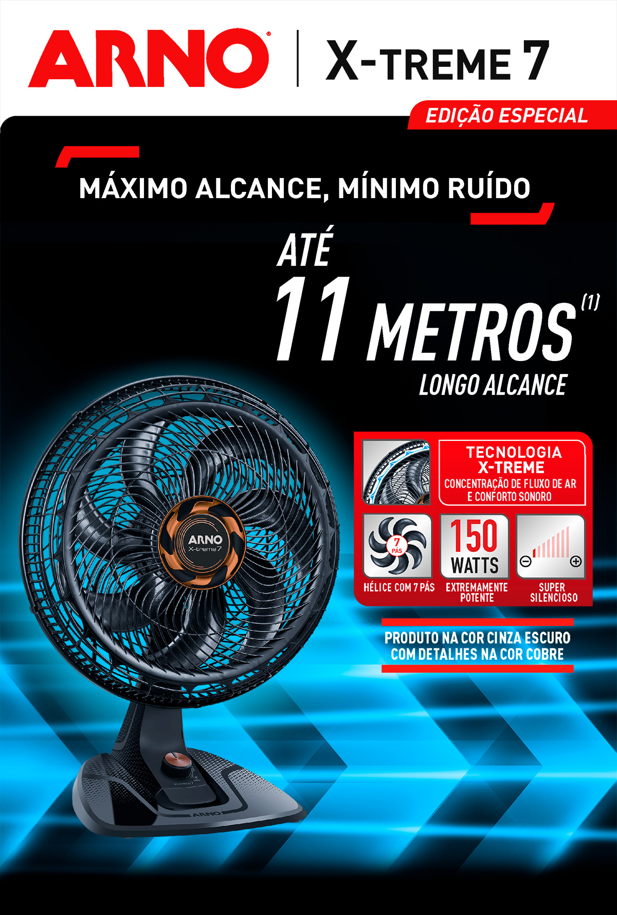 NOVO X-TREME 7 PLUS EDIÇÃO ESPECIAL. MÁXIMO ALCANCE, MÍNIMO RUÍDO. ATÉ 11 METROS (1). LONGO ALCANCE. TECNOLOGIA X-TREME. CONCENTRAÇÃO DE FLUXO DE AR E CONFORTO SONORO. HÉLICE COM 7 PÁS. EXTREMAMENTE POTENTE. SUPER SILENCIOSO. PRODUTO NA COR CINZA ESCURO COM DETALHES NA COR COBRE