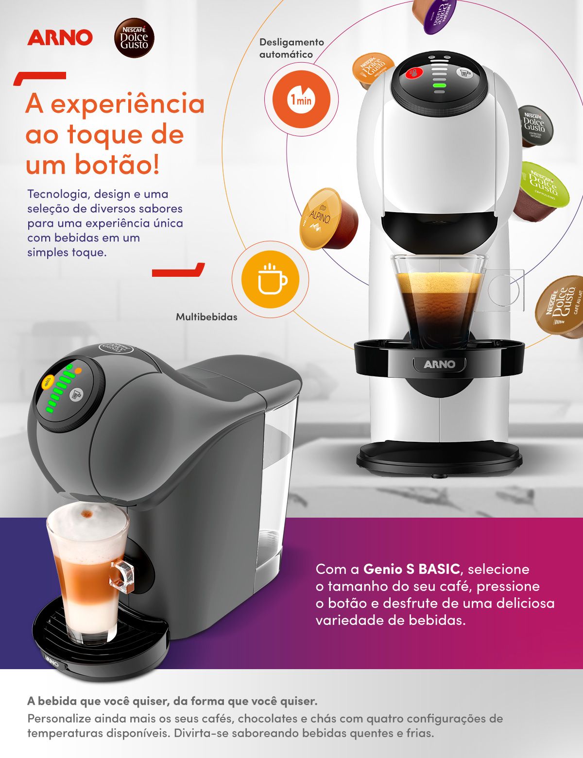 A experiência ao toque de um botão! Tecnologia, design e uma seleção de diversos sabores para uma
            experiência única com bebidas em um simples toque. Desligamentoautomático. Multibebidas. Com a Genio S BASIC, selecione o tamanho do seu café,
            pressione o botão e desfrute de uma deliciosa variedade de bebidas.A bebida que você quiser, da forma que você quiser.Personalize ainda mais os seus cafés,
            chocolates e chás com quatro configurações de temperaturas disponíveis. Divirta-se saboreando bebidas quentes e frias.