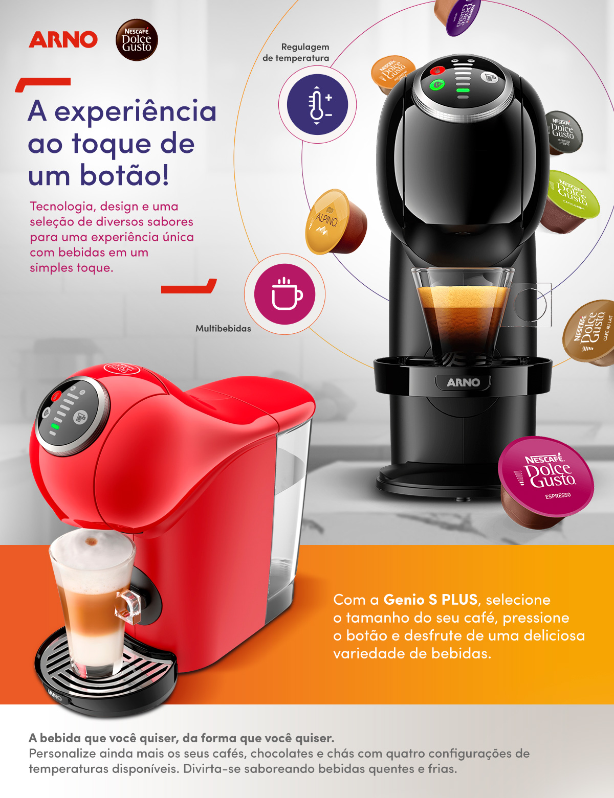 A experiência ao toque de um botão! Tecnologia, design e uma seleção de diversos sabores para uma experiência única com bebidas em um simples toque. 
                Regulagem de temperatura. Multibebidas. Com a Genio S PLUS, selecione o tamanho do seu café, pressione o botão e desfrute de uma deliciosa variedade de bebidas. A bebida que você quiser, da forma que você quiser.Personalize ainda mais os seus cafés, chocolates e chás com quatro configurações de temperaturas disponíveis. Divirta-se saboreando bebidas quentes e frias.