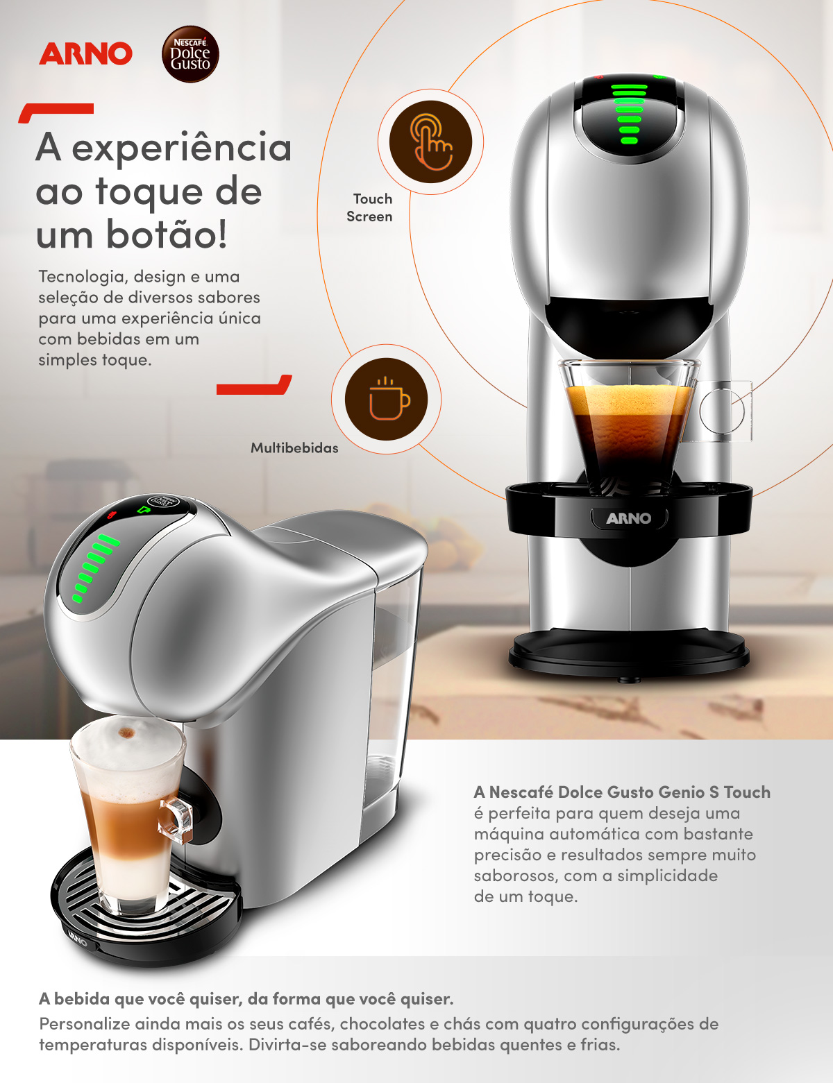 A experiência ao toque de um botão! Tecnologia, design e uma seleção de diversos sabores para uma experiência única com bebidas em um simples toque. 
                Touch Screen. Multibebidas. A Nescafé Dolce Gusto Genio S Touch é perfeita para quem deseja uma máquina automática com bastante precisão e resultados sempre muito saborosos, com a simplicidade de um toque. A bebida que você quiser, da forma que você quiser.Personalize ainda mais os seus cafés, chocolates e chás com quatro configurações de temperaturas disponíveis. Divirta-se saboreando bebidas quentes e frias.