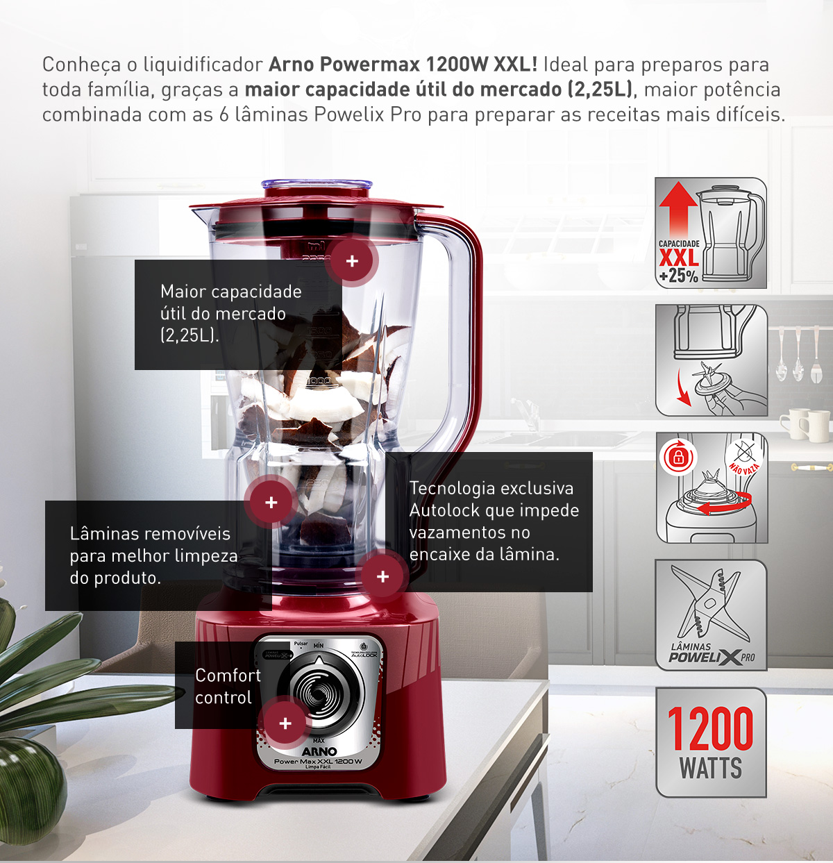 Conheça o liquidificador Arno Powermax 1200W XXL! Ideal para preparos para toda família, graças a maior capacidade útil do mercado (2,25L), maior potência combinada com as 6 lâminas Powelix Pro para preparar as receitas mais difíceis. Maior capacidade útil do mercdo (2,25L). Lâminas removíveis para melhor limpeza do produto. Tecnologia exclusiva Autolock que impede vazamentos no encaixe da lâmina. Comfort Control.